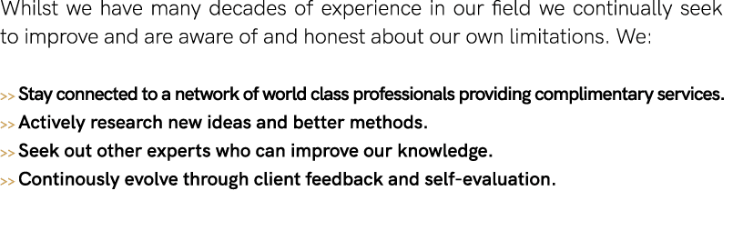 Whilst we have many decades of experience in our field we continually seek to improve and are aware of and honest abo   